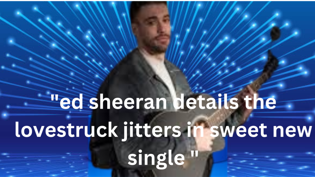 "ed sheeran details the lovestruck jitters in sweet new single "