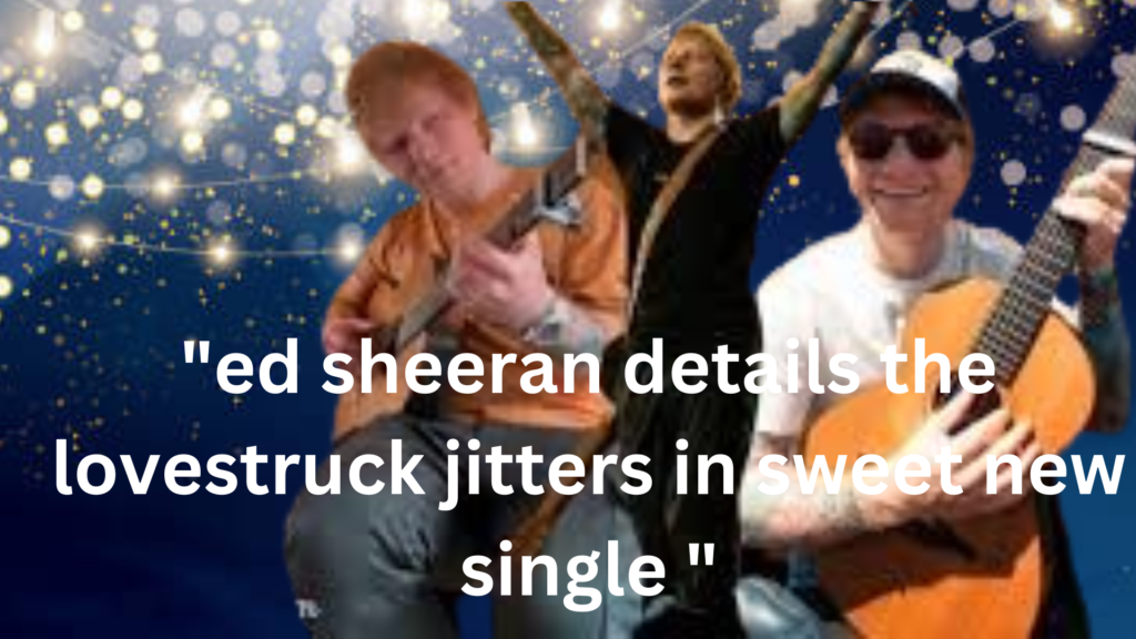 "ed sheeran details the lovestruck jitters in sweet new single "